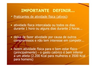 IMPORTANTE DEFINIR...IMPORTANTE DEFINIR...
Praticantes de atividade física (ativos)Praticantes de atividade física (ativos)::
•• atividade física intercalada ou todos os diasatividade física intercalada ou todos os dias
durante 1 hora ou alguns dias durante 2 horas...durante 1 hora ou alguns dias durante 2 horas...
•• deixa de fazer atividade por causa de outrosdeixa de fazer atividade por causa de outros
compromissos e não tem interesse em competir...compromissos e não tem interesse em competir...
•• fazem atividade física para o bem estar físicofazem atividade física para o bem estar físico
(principalmente)(principalmente) -- o gasto calórico é bem inferioro gasto calórico é bem inferior
a um atleta (2.200 Kcal para mulheres e 3500 Kcala um atleta (2.200 Kcal para mulheres e 3500 Kcal
para homens)para homens)
 