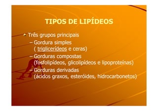 TIPOS DE LIPÍDEOSTIPOS DE LIPÍDEOS
Três grupos principaisTrês grupos principais
–– Gordura simplesGordura simples
(( triglicerídeostriglicerídeos e ceras)e ceras)
–– Gorduras compostasGorduras compostas–– Gorduras compostasGorduras compostas
(fosfolipídeos, glicolipídeos e lipoproteínas)(fosfolipídeos, glicolipídeos e lipoproteínas)
–– Gorduras derivadasGorduras derivadas
(ácidos graxos, esteróides, hidrocarbonetos)(ácidos graxos, esteróides, hidrocarbonetos)
 