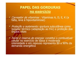 PAPEL DAS GORDURASPAPEL DAS GORDURAS
no exercíciono exercício
Carreador de vitaminas :Carreador de vitaminas : Vitaminas A, D, E, K (aVitaminas A, D, E, K (a
falta, leva à hipovitaminose)falta, leva à hipovitaminose)
Proteção e isolamento:Proteção e isolamento: gordura subcutânea comogordura subcutânea como
isolador térmico (adaptação ao frio) e proteção dosisolador térmico (adaptação ao frio) e proteção dosisolador térmico (adaptação ao frio) e proteção dosisolador térmico (adaptação ao frio) e proteção dos
órgãos vitaisórgãos vitais
Fonte e reserva de energia:Fonte e reserva de energia: constitui o combustívelconstitui o combustível
celular no exercício de baixa a moderadacelular no exercício de baixa a moderada
intensidade e em repouso representa 80 a 90% daintensidade e em repouso representa 80 a 90% da
demanda energéticademanda energética
 