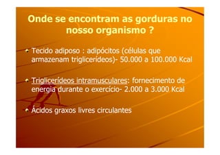 Onde se encontram as gorduras noOnde se encontram as gorduras no
nosso organismo ?nosso organismo ?
Tecido adiposo : adipócitos (células queTecido adiposo : adipócitos (células que
armazenam triglicerídeos)armazenam triglicerídeos)-- 50.000 a 100.000 Kcal50.000 a 100.000 Kcal
Triglicerídeos intramuscularesTriglicerídeos intramusculares: fornecimento de: fornecimento deTriglicerídeos intramuscularesTriglicerídeos intramusculares: fornecimento de: fornecimento de
energia durante o exercícioenergia durante o exercício-- 2.000 a 3.000 Kcal2.000 a 3.000 Kcal
Ácidos graxos livres circulantesÁcidos graxos livres circulantes
 