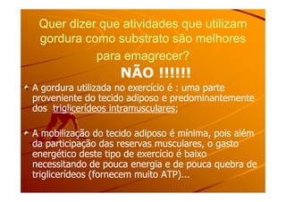 Quer dizer que atividades que utilizamQuer dizer que atividades que utilizam
gordura como substrato são melhoresgordura como substrato são melhores
para emagrecer?para emagrecer?
NÃO !!!!!!NÃO !!!!!!
A gordura utilizada no exercício é : uma parteA gordura utilizada no exercício é : uma parte
proveniente do tecido adiposo e predominantementeproveniente do tecido adiposo e predominantementeproveniente do tecido adiposo e predominantementeproveniente do tecido adiposo e predominantemente
dosdos triglicerídeos intramuscularestriglicerídeos intramusculares;;
A mobilização do tecido adiposo é mínima, pois alémA mobilização do tecido adiposo é mínima, pois além
da participação das reservas musculares, o gastoda participação das reservas musculares, o gasto
energético deste tipo de exercício é baixoenergético deste tipo de exercício é baixo
necessitando de pouca energia e de pouca quebra denecessitando de pouca energia e de pouca quebra de
triglicerídeos (fornecem muito ATP)...triglicerídeos (fornecem muito ATP)...
 