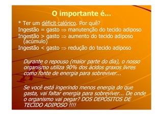 O importante é...O importante é...
* Ter um* Ter um déficit calóricodéficit calórico. Por quê?. Por quê?
Ingestão = gastoIngestão = gasto ⇒⇒ manutenção do tecido adiposomanutenção do tecido adiposo
Ingestão > gastoIngestão > gasto ⇒⇒ aumento do tecido adiposoaumento do tecido adiposo
(acúmulo)(acúmulo)
Ingestão < gastoIngestão < gasto ⇒⇒ redução do tecido adiposoredução do tecido adiposo
Durante o repouso (maior parte do dia), o nossoDurante o repouso (maior parte do dia), o nosso
organismo utiliza 90% dos ácidos graxos livresorganismo utiliza 90% dos ácidos graxos livres
como fonte de energia para sobreviver...como fonte de energia para sobreviver...
Se você está ingerindo menos energia do queSe você está ingerindo menos energia do que
gasta, vai faltar energia para sobreviver... De ondegasta, vai faltar energia para sobreviver... De onde
o organismo vai pegar? DOS DEPÓSITOS DEo organismo vai pegar? DOS DEPÓSITOS DE
TECIDO ADIPOSO !!!!TECIDO ADIPOSO !!!!
 