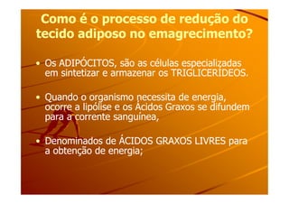 Como é o processo de redução doComo é o processo de redução do
tecido adiposo no emagrecimento?tecido adiposo no emagrecimento?
•• Os ADIPÓCITOS, são as células especializadasOs ADIPÓCITOS, são as células especializadas
em sintetizar e armazenar os TRIGLICERÍDEOS.em sintetizar e armazenar os TRIGLICERÍDEOS.
•• Quando o organismo necessita de energia,Quando o organismo necessita de energia,
ocorre a lipólise e os Ácidos Graxos se difundemocorre a lipólise e os Ácidos Graxos se difundem
•• Quando o organismo necessita de energia,Quando o organismo necessita de energia,
ocorre a lipólise e os Ácidos Graxos se difundemocorre a lipólise e os Ácidos Graxos se difundem
para a corrente sanguínea,para a corrente sanguínea,
•• Denominados de ÁCIDOS GRAXOS LIVRES paraDenominados de ÁCIDOS GRAXOS LIVRES para
a obtenção de energia;a obtenção de energia;
 