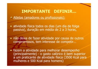 IMPORTANTE DEFINIR...IMPORTANTE DEFINIR...
Atletas (amadores ou profissionais):Atletas (amadores ou profissionais):
•• atividade física todos os dias (um dia de folgaatividade física todos os dias (um dia de folga
passiva), duração em média de 2 a 3 horas,passiva), duração em média de 2 a 3 horas,
•• não deixa de fazer atividade por causa de outrosnão deixa de fazer atividade por causa de outros
compromissos, tem interesse de competir...compromissos, tem interesse de competir...
•• fazem a atividade para melhorar desempenhofazem a atividade para melhorar desempenho
(principalmente)(principalmente) -- o gasto calórico é bem superioro gasto calórico é bem superior
a um praticante de atividade física (3500 Kcal paraa um praticante de atividade física (3500 Kcal para
mulheres e 500 Kcal para homens)mulheres e 500 Kcal para homens)
 