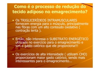 Como é o processo de redução doComo é o processo de redução do
tecido adiposo no emagrecimento?tecido adiposo no emagrecimento?
•• Os TRIGLICERÍDEOS INTRAMUSCULARESOs TRIGLICERÍDEOS INTRAMUSCULARES
fornecem energia para o músculo, principalmentefornecem energia para o músculo, principalmente
nas fibras com um alto conteúdo oxidativo (nas fibras com um alto conteúdo oxidativo (
contração lenta ).contração lenta ).
•• Então, não interessa o SUBSTRATO ENERGÉTICOEntão, não interessa o SUBSTRATO ENERGÉTICO
utilizado no exercício para o emagrecimento eutilizado no exercício para o emagrecimento e
sim o gasto calórico que ele proporciona!!!sim o gasto calórico que ele proporciona!!!
•• Os exercícios de alta intensidade ( utilizam CHO)Os exercícios de alta intensidade ( utilizam CHO)
proporcionam maior gasto calórico, sendo maisproporcionam maior gasto calórico, sendo mais
interessantes para o emagrecimento...interessantes para o emagrecimento...
 