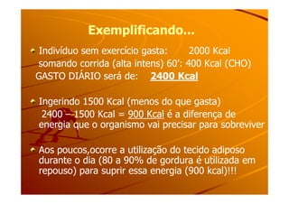 Exemplificando...Exemplificando...
Indivíduo sem exercício gasta: 2000 KcalIndivíduo sem exercício gasta: 2000 Kcal
somando corrida (alta intens) 60’: 400 Kcal (CHO)somando corrida (alta intens) 60’: 400 Kcal (CHO)
GASTO DIÁRIO será de:GASTO DIÁRIO será de: 2400 Kcal2400 Kcal
Ingerindo 1500 Kcal (menos do que gasta)Ingerindo 1500 Kcal (menos do que gasta)Ingerindo 1500 Kcal (menos do que gasta)Ingerindo 1500 Kcal (menos do que gasta)
24002400 –– 1500 Kcal =1500 Kcal = 900 Kcal900 Kcal é a diferença deé a diferença de
energia que o organismo vai precisar para sobreviverenergia que o organismo vai precisar para sobreviver
Aos poucos,ocorre a utilização do tecido adiposoAos poucos,ocorre a utilização do tecido adiposo
durante o dia (80 a 90% de gordura é utilizada emdurante o dia (80 a 90% de gordura é utilizada em
repouso) para suprir essa energia (900 kcal)!!!repouso) para suprir essa energia (900 kcal)!!!
 