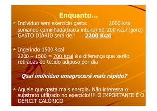 Enquanto...Enquanto...
Indivíduo sem exercício gasta: 2000 KcalIndivíduo sem exercício gasta: 2000 Kcal
somando caminhada(baixa intens) 60’:200 Kcal (gord)somando caminhada(baixa intens) 60’:200 Kcal (gord)
GASTO DIÁRIO será de :GASTO DIÁRIO será de : 2200 Kcal2200 Kcal
Ingerindo 1500 KcalIngerindo 1500 Kcal
22002200 –– 1500 =1500 = 700 Kcal700 Kcal é a diferença que serãoé a diferença que serão22002200 –– 1500 =1500 = 700 Kcal700 Kcal é a diferença que serãoé a diferença que serão
retiradas do tecido adiposo por diaretiradas do tecido adiposo por dia
Qual indivíduo emagrecerá mais rápido?Qual indivíduo emagrecerá mais rápido?
Aquele que gasta mais energia. Não interessa oAquele que gasta mais energia. Não interessa o
substrato utilizado no exercício!!!! O IMPORTANTE É Osubstrato utilizado no exercício!!!! O IMPORTANTE É O
DÉFICIT CALÓRICODÉFICIT CALÓRICO
 