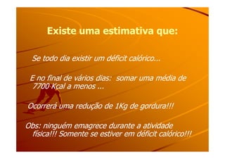 Existe uma estimativa que:Existe uma estimativa que:
Se todo dia existir um déficit calórico...Se todo dia existir um déficit calórico...
E no final de vários dias: somar uma média deE no final de vários dias: somar uma média deE no final de vários dias: somar uma média deE no final de vários dias: somar uma média de
7700 Kcal a menos ...7700 Kcal a menos ...
Ocorrerá uma redução de 1Kg de gordura!!!Ocorrerá uma redução de 1Kg de gordura!!!
Obs: ninguém emagrece durante a atividadeObs: ninguém emagrece durante a atividade
física!!! Somente se estiver em déficit calórico!!!física!!! Somente se estiver em déficit calórico!!!
 