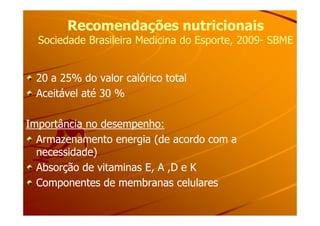 Recomendações nutricionaisRecomendações nutricionais
Sociedade Brasileira Medicina do Esporte, 2009Sociedade Brasileira Medicina do Esporte, 2009-- SBMESBME
20 a 25% do valor calórico total20 a 25% do valor calórico total
Aceitável até 30 %Aceitável até 30 %
Importância no desempenho:Importância no desempenho:
Armazenamento energia (de acordo com aArmazenamento energia (de acordo com a
necessidade)necessidade)
Absorção de vitaminas E, A ,D e KAbsorção de vitaminas E, A ,D e K
Componentes de membranas celularesComponentes de membranas celulares
 