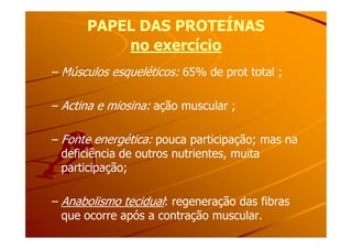 PAPEL DAS PROTEÍNASPAPEL DAS PROTEÍNAS
no exercíciono exercício
– Músculos esqueléticos: 65% de prot total ;
– Actina e miosina: ação muscular ;
– Fonte energética: pouca participação; mas na
deficiência de outros nutrientes, muita
participação;
– Anabolismo tecidual: regeneração das fibras
que ocorre após a contração muscular.
 