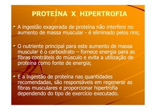 PROTEÍNA X HIPERTROFIAPROTEÍNA X HIPERTROFIA
A ingestão exagerada de proteína não interfere noA ingestão exagerada de proteína não interfere no
aumento de massa muscularaumento de massa muscular -- é eliminado pelos rins;é eliminado pelos rins;
O nutriente principal para este aumento de massaO nutriente principal para este aumento de massa
muscular é o carboidratomuscular é o carboidrato –– fornece energia para asfornece energia para as
fibras contráteis do músculo e evita a utilização defibras contráteis do músculo e evita a utilização defibras contráteis do músculo e evita a utilização defibras contráteis do músculo e evita a utilização de
proteína como fonte de energia;proteína como fonte de energia;
E a ingestão de proteína nas quantidadesE a ingestão de proteína nas quantidades
recomendadas, são responsáveis em regenerar asrecomendadas, são responsáveis em regenerar as
fibras musculares e proporcionar hipertrofiafibras musculares e proporcionar hipertrofia
dependendo do tipo de exercício executado.dependendo do tipo de exercício executado.
 