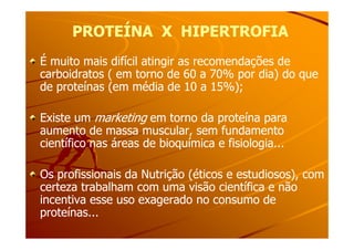 PROTEÍNA X HIPERTROFIAPROTEÍNA X HIPERTROFIA
É muito mais difícil atingir as recomendações deÉ muito mais difícil atingir as recomendações de
carboidratos ( em torno de 60 a 70% por dia) do quecarboidratos ( em torno de 60 a 70% por dia) do que
de proteínas (em média de 10 a 15%);de proteínas (em média de 10 a 15%);
Existe umExiste um marketingmarketing em torno da proteína paraem torno da proteína para
aumento de massa muscular, sem fundamentoaumento de massa muscular, sem fundamentoaumento de massa muscular, sem fundamentoaumento de massa muscular, sem fundamento
científico nas áreas de bioquímica e fisiologia...científico nas áreas de bioquímica e fisiologia...
Os profissionais da Nutrição (éticos e estudiosos), comOs profissionais da Nutrição (éticos e estudiosos), com
certeza trabalham com uma visão científica e nãocerteza trabalham com uma visão científica e não
incentiva esse uso exagerado no consumo deincentiva esse uso exagerado no consumo de
proteínas...proteínas...
 