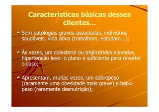 Características básicas dessesCaracterísticas básicas desses
clientes...clientes...
Sem patologias graves associadas, indivíduosSem patologias graves associadas, indivíduos
saudáveis, vida ativa (trabalham, estudam...);saudáveis, vida ativa (trabalham, estudam...);
Às vezes, um colesterol ou triglicérides elevados,Às vezes, um colesterol ou triglicérides elevados,
hipertensão leve: o plano é suficiente para reverterhipertensão leve: o plano é suficiente para reverterhipertensão leve: o plano é suficiente para reverterhipertensão leve: o plano é suficiente para reverter
o caso;o caso;
Apresentam, muitas vezes, um sobrepesoApresentam, muitas vezes, um sobrepeso
(raramente uma obesidade mais grave) e baixo(raramente uma obesidade mais grave) e baixo
peso (raramente desnutrição);peso (raramente desnutrição);
 