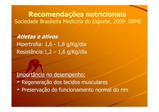 Recomendações nutricionaisRecomendações nutricionais
Sociedade Brasileira Medicina do Esporte, 2009Sociedade Brasileira Medicina do Esporte, 2009-- SBMESBME
Atletas e ativos
Hipertrofia: 1,6 - 1,8 g/Kg/dia
Resistência:1,2 – 1,6 g/Kg/dia
Importância no desempenho:Importância no desempenho:
Regeneração dos tecidos muscularesRegeneração dos tecidos musculares
Preservação do funcionamento normal do rimPreservação do funcionamento normal do rim
 