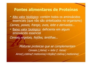 Fontes alimentares de ProteínasFontes alimentares de Proteínas
Alto valor biológicoAlto valor biológico: contém todos os aminoácidos: contém todos os aminoácidos
essenciais (que não são sintetizados no organismo)essenciais (que não são sintetizados no organismo)
Carnes, peixes, frango, ovos, leite e derivados...Carnes, peixes, frango, ovos, leite e derivados...
Baixo valor biológicoBaixo valor biológico: deficiente em algum: deficiente em algum
aminoácido essencialaminoácido essencialaminoácido essencialaminoácido essencial
Cereais,vegetais, feijões, lentilhas...Cereais,vegetais, feijões, lentilhas...
Misturas proteicas que se complementamMisturas proteicas que se complementam
Cereais (Cereais (↓↓lisina) + leite (lisina) + leite (↑↑ lisina)lisina)
Arroz(Arroz(↓↓cistina/cistina/↑↑metionina)+feijão(metionina)+feijão(↑↑cistina/cistina/↓↓metionina)metionina)
 