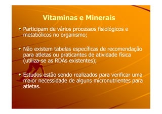 Vitaminas e MineraisVitaminas e Minerais
Participam de vários processos fisiológicos eParticipam de vários processos fisiológicos e
metabólicos no organismo;metabólicos no organismo;
Não existem tabelas específicas de recomendaçãoNão existem tabelas específicas de recomendação
para atletas ou praticantes de atividade físicapara atletas ou praticantes de atividade físicapara atletas ou praticantes de atividade físicapara atletas ou praticantes de atividade física
(utiliza(utiliza--se as RDAs existentes);se as RDAs existentes);
Estudos estão sendo realizados para verificar umaEstudos estão sendo realizados para verificar uma
maior necessidade de alguns micronutrientes paramaior necessidade de alguns micronutrientes para
atletas.atletas.
 