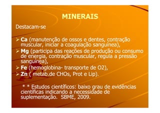 MINERAISMINERAIS
DestacamDestacam--sese
CaCa (manutenção de ossos e dentes, contração(manutenção de ossos e dentes, contração
muscular, iniciar a coagulação sanguínea),muscular, iniciar a coagulação sanguínea),
MgMg (participa das reações de produção ou consumo(participa das reações de produção ou consumo
de energia, contração muscular, regula a pressãode energia, contração muscular, regula a pressãode energia, contração muscular, regula a pressãode energia, contração muscular, regula a pressão
sanguínea),sanguínea),
FeFe (hemoglobina(hemoglobina-- transporte de O2),transporte de O2),
ZnZn ( metab.de CHOs, Prot e Lip).( metab.de CHOs, Prot e Lip).
* * Estudos científicos: baixo grau de evidências* * Estudos científicos: baixo grau de evidências
científicas indicando a necessidade decientíficas indicando a necessidade de
suplementação. SBME, 2009.suplementação. SBME, 2009.
 
