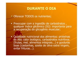 DURANTE O DIADURANTE O DIA
Oferecer TODOS os nutrientes;
Preocupar com a ingestão de carboidratos ,
qualquer índice glicêmico (IG): importante para
a recuperação do glicogênio muscular;a recuperação do glicogênio muscular;
Qualidade nutricional dos alimentos: proteínas
de Alto valor biológico, carboidratos nutritivos
(frutas, mel, alimentos integrais...) e gorduras
boas (castanhas, azeite de oliva extra virgem,
evitar frituras...).
 