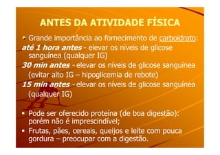ANTES DA ATIVIDADE FÍSICAANTES DA ATIVIDADE FÍSICA
Grande importância ao fornecimento de carboidrato:
até 1 hora antes - elevar os níveis de glicose
sanguínea (qualquer IG)
30 min antes - elevar os níveis de glicose sanguínea
(evitar alto IG – hipoglicemia de rebote)(evitar alto IG – hipoglicemia de rebote)
15 min antes - elevar os níveis de glicose sanguínea
(qualquer IG)
Pode ser oferecido proteína (de boa digestão):
porém não é imprescindível;
Frutas, pães, cereais, queijos e leite com pouca
gordura – preocupar com a digestão.
 