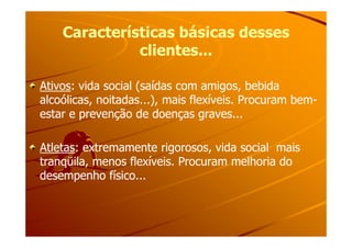 Características básicas dessesCaracterísticas básicas desses
clientes...clientes...
AtivosAtivos: vida social (saídas com amigos, bebida: vida social (saídas com amigos, bebida
alcoólicas, noitadas...), mais flexíveis. Procuram bemalcoólicas, noitadas...), mais flexíveis. Procuram bem--
estar e prevenção de doenças graves...estar e prevenção de doenças graves...
AtletasAtletas: extremamente rigorosos, vida social mais: extremamente rigorosos, vida social mais
tranqüila, menos flexíveis. Procuram melhoria dotranqüila, menos flexíveis. Procuram melhoria do
desempenho físico...desempenho físico...
 
