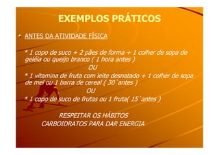 EXEMPLOS PRÁTICOSEXEMPLOS PRÁTICOS
ANTES DA ATIVIDADE FÍSICAANTES DA ATIVIDADE FÍSICA
* 1 copo de suco + 2 pães de forma + 1 colher de sopa de* 1 copo de suco + 2 pães de forma + 1 colher de sopa de
geléia ou queijo branco ( 1 hora antes )geléia ou queijo branco ( 1 hora antes )
OUOU
* 1 vitamina de fruta com leite desnatado + 1 colher de sopa* 1 vitamina de fruta com leite desnatado + 1 colher de sopa* 1 vitamina de fruta com leite desnatado + 1 colher de sopa* 1 vitamina de fruta com leite desnatado + 1 colher de sopa
de mel ou 1 barra de cereal ( 30`antes )de mel ou 1 barra de cereal ( 30`antes )
OUOU
* 1 copo de suco de frutas ou 1 fruta( 15`antes )* 1 copo de suco de frutas ou 1 fruta( 15`antes )
RESPEITAR OS HÁBITOSRESPEITAR OS HÁBITOS
CARBOIDRATOS PARA DAR ENERGIACARBOIDRATOS PARA DAR ENERGIA
 