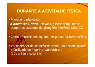 DURANTE A ATIVIDADE FÍSICADURANTE A ATIVIDADE FÍSICA
Fornecer carboidrato:
a partir de 1 hora - elevar a glicose sanguínea e
poupar os estoques de glicogênio hepático (alto IG)
Como oferecer: em líquido, em gel ou na forma sólida;
Vai depender da situação de treino, da disponibilidade
e facilidade de ingerir o carboidrato
(30g a 60g a cada 1 h)
 