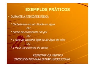 EXEMPLOS PRÁTICOSEXEMPLOS PRÁTICOS
DURANTE A ATIVIDADE FÍSICA
* Carboidrato em pó diluído em água
OU
* Sachê de carboidrato em gel* Sachê de carboidrato em gel
OU
* 1 suco de caixinha light ou de água de côco
OU
* 1 fruta ou barrinha de cereal
RESPEITAR OS HÁBITOSRESPEITAR OS HÁBITOS
CARBOIDRATOS PARA EVITAR HIPOGLICEMIACARBOIDRATOS PARA EVITAR HIPOGLICEMIA
 