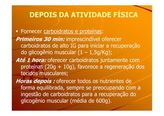 DEPOIS DA ATIVIDADE FÍSICADEPOIS DA ATIVIDADE FÍSICA
Fornecer carboidratos e proteínas:
Primeiros 30 min: imprescindível oferecer
carboidratos de alto IG para iniciar a recuperação
do glicogênio muscular (1 – 1,5g/Kg);
Até 1 hora: oferecer carboidratos juntamente comAté 1 hora: oferecer carboidratos juntamente com
proteínas (20g + 10g), favorece a regeneração dos
tecidos musculares;
Horas depois : oferecer todos os nutrientes de
forma equilibrada, sempre se preocupando com a
ingestão de carboidratos para a recuperação do
glicogênio muscular (média de 600g).
 
