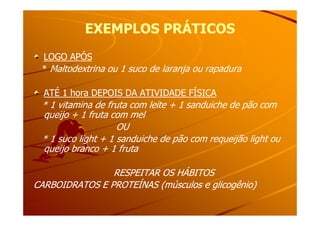 EXEMPLOS PRÁTICOSEXEMPLOS PRÁTICOS
LOGO APÓSLOGO APÓS
* Maltodextrina ou 1 suco de laranja ou rapadura
ATÉ 1 hora DEPOIS DA ATIVIDADE FÍSICA
* 1 vitamina de fruta com leite + 1 sanduiche de pão com
queijo + 1 fruta com melqueijo + 1 fruta com mel
OU
* 1 suco light + 1 sanduiche de pão com requeijão light ou
queijo branco + 1 fruta
RESPEITAR OS HÁBITOSRESPEITAR OS HÁBITOS
CARBOIDRATOS E PROTEÍNAS (músculos e glicogênio)CARBOIDRATOS E PROTEÍNAS (músculos e glicogênio)
 