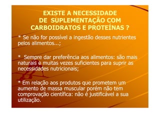 EXISTE A NECESSIDADEEXISTE A NECESSIDADE
DE SUPLEMENTAÇÃO COMDE SUPLEMENTAÇÃO COM
CARBOIDRATOS E PROTEÍNAS ?CARBOIDRATOS E PROTEÍNAS ?
** Se não for possível a ingestão desses nutrientesSe não for possível a ingestão desses nutrientes
pelos alimentos...;pelos alimentos...;
* Sempre dar preferência aos alimentos: são mais* Sempre dar preferência aos alimentos: são mais* Sempre dar preferência aos alimentos: são mais* Sempre dar preferência aos alimentos: são mais
naturais e muitas vezes suficientes para suprir asnaturais e muitas vezes suficientes para suprir as
necessidades nutricionais;necessidades nutricionais;
* Em relação aos produtos que prometem um* Em relação aos produtos que prometem um
aumento de massa muscular porém não temaumento de massa muscular porém não tem
comprovação científica: não é justificável a suacomprovação científica: não é justificável a sua
utilização.utilização.
 