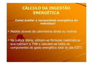 CÁLCULO DA INGESTÃOCÁLCULO DA INGESTÃO
ENERGÉTICAENERGÉTICA
Como avaliar a necessidade energética doComo avaliar a necessidade energética do
indivíduo?indivíduo?
Medida através de calorimetria direta ou indiretaMedida através de calorimetria direta ou indiretaMedida através de calorimetria direta ou indiretaMedida através de calorimetria direta ou indireta
Na prática diária, utilizamNa prática diária, utilizam--se fórmulas matemáticasse fórmulas matemáticas
que estimam a TMB e calculamque estimam a TMB e calculam--se todos osse todos os
componentes do gasto energético total do dia (GET)componentes do gasto energético total do dia (GET)
 
