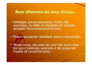 Bem diferente da área clínica...Bem diferente da área clínica...
Patologias graves associadas, muitos sãoPatologias graves associadas, muitos são
acamados, ou estão de afastados do trabalho,acamados, ou estão de afastados do trabalho,
atividade física extremamente leve;atividade física extremamente leve;
Podem apresentar obesidade grave e desnutrição;Podem apresentar obesidade grave e desnutrição;
Muitas vezes, não pode ter uma vida social ativaMuitas vezes, não pode ter uma vida social ativa
por que a patologia associada é tão grave quepor que a patologia associada é tão grave que
impede tal comportamento;impede tal comportamento;
 
