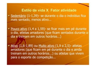 Estilo de vida X Fator atividadeEstilo de vida X Fator atividade
SedentárioSedentário (1(1--1,39)1,39)-- se durante o dia o indivíduo ficase durante o dia o indivíduo fica
mais sentado, menos ativo...mais sentado, menos ativo...
Pouco ativoPouco ativo (1,4 a 1,59)(1,4 a 1,59)-- se ficar mais em pé durantese ficar mais em pé durante
o dia, atletas amadores (que ficam sentados durante oo dia, atletas amadores (que ficam sentados durante oo dia, atletas amadores (que ficam sentados durante oo dia, atletas amadores (que ficam sentados durante o
dia e treinam em outros horários...)dia e treinam em outros horários...)
AtivoAtivo (1,6(1,6--1,89) ou1,89) ou Muito ativoMuito ativo (1,9 a 2,5)(1,9 a 2,5)-- atletasatletas
amadores (que ficam em pé durante o dia e aindaamadores (que ficam em pé durante o dia e ainda
treinam em outros horários...) ou atletas que vivemtreinam em outros horários...) ou atletas que vivem
para o esporte de competição...para o esporte de competição...
 