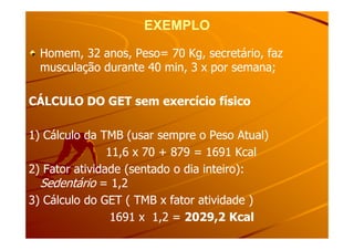 EXEMPLOEXEMPLO
Homem, 32 anos, Peso= 70 Kg, secretário, fazHomem, 32 anos, Peso= 70 Kg, secretário, faz
musculação durante 40 min, 3 x por semana;musculação durante 40 min, 3 x por semana;
CÁLCULO DO GET sem exercício físicoCÁLCULO DO GET sem exercício físico
1) Cálculo da TMB (usar sempre o Peso Atual)1) Cálculo da TMB (usar sempre o Peso Atual)
11,6 x 70 + 879 = 1691 Kcal11,6 x 70 + 879 = 1691 Kcal
2) Fator atividade (sentado o dia inteiro):2) Fator atividade (sentado o dia inteiro):
SedentárioSedentário = 1,2= 1,2
3) Cálculo do GET ( TMB x fator atividade )3) Cálculo do GET ( TMB x fator atividade )
1691 x 1,2 =1691 x 1,2 = 2029,2 Kcal2029,2 Kcal
 