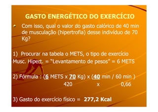 GASTO ENERGÉTICO DO EXERCÍCIOGASTO ENERGÉTICO DO EXERCÍCIO
Com isso, qual o valor do gasto calórico de 40 minCom isso, qual o valor do gasto calórico de 40 min
de musculação (hipertrofia) desse indivíduo de 70de musculação (hipertrofia) desse indivíduo de 70
Kg?Kg?
1) Procurar na tabela o METS, o tipo de exercício1) Procurar na tabela o METS, o tipo de exercício1) Procurar na tabela o METS, o tipo de exercício1) Procurar na tabela o METS, o tipo de exercício
Musc. Hipert. = “Levantamento de pesos” = 6 METSMusc. Hipert. = “Levantamento de pesos” = 6 METS
2) Fórmula : (2) Fórmula : (66 METS xMETS x 7070 Kg) x (Kg) x (4040 min / 60 min )min / 60 min )
420 x 0,66420 x 0,66
3) Gasto do exercício físico =3) Gasto do exercício físico = 277,2 Kcal277,2 Kcal
 