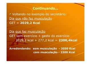 Continuando...Continuando...
Voltando no exemplo do secretário:Voltando no exemplo do secretário:
Dia que não faz musculaçãoDia que não faz musculação
GET =GET = 2029,2 Kcal2029,2 Kcal
Dia que faz musculaçãoDia que faz musculaçãoDia que faz musculaçãoDia que faz musculação
GET sem exercício + gasto do exercícioGET sem exercício + gasto do exercício
2029,2 kcal + 277,2 kcal =2029,2 kcal + 277,2 kcal = 2306,4kcal2306,4kcal
Arredondando: sem musculaçãoArredondando: sem musculação -- 2050 Kcal2050 Kcal
com musculaçãocom musculação -- 2300 Kcal2300 Kcal
 