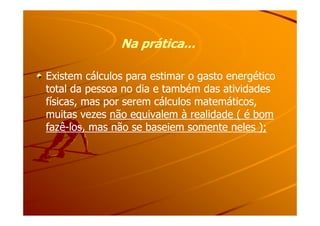 Na prática...Na prática...
Existem cálculos para estimar o gasto energéticoExistem cálculos para estimar o gasto energético
total da pessoa no dia e também das atividadestotal da pessoa no dia e também das atividades
físicas, mas por serem cálculos matemáticos,físicas, mas por serem cálculos matemáticos,
muitas vezesmuitas vezes não equivalem à realidade ( é bomnão equivalem à realidade ( é bommuitas vezesmuitas vezes não equivalem à realidade ( é bomnão equivalem à realidade ( é bom
fazêfazê--los, mas não se baseiem somente neles );los, mas não se baseiem somente neles );
 