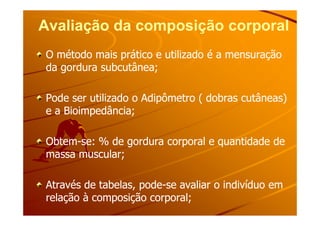 Avaliação da composição corporalAvaliação da composição corporal
O método mais prático e utilizado é a mensuraçãoO método mais prático e utilizado é a mensuração
da gordura subcutânea;da gordura subcutânea;
Pode ser utilizado o Adipômetro ( dobras cutâneas)Pode ser utilizado o Adipômetro ( dobras cutâneas)
e a Bioimpedância;e a Bioimpedância;e a Bioimpedância;e a Bioimpedância;
ObtemObtem--se: % de gordura corporal e quantidade dese: % de gordura corporal e quantidade de
massa muscular;massa muscular;
Através de tabelas, podeAtravés de tabelas, pode--se avaliar o indivíduo emse avaliar o indivíduo em
relação à composição corporal;relação à composição corporal;
 