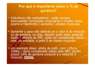 Por que é importante saber o % dePor que é importante saber o % de
gordura?gordura?
Indivíduos não sedentários: estão sempreIndivíduos não sedentários: estão sempre
estimulando contrações musculares e muitas vezes,estimulando contrações musculares e muitas vezes,
ocorre a hipertrofia ( aumento ) desses músculos.ocorre a hipertrofia ( aumento ) desses músculos.
Somente o peso não detecta se o valor é de músculoSomente o peso não detecta se o valor é de músculo
ou de gordura, ou seja, alguém pode estar pesandoou de gordura, ou seja, alguém pode estar pesandoou de gordura, ou seja, alguém pode estar pesandoou de gordura, ou seja, alguém pode estar pesando
muito ( através do IMC, pode ser considerado obeso )muito ( através do IMC, pode ser considerado obeso )
mas, na verdade, o peso é de massa muscular.mas, na verdade, o peso é de massa muscular.
Um exemplo disso: atleta de judô, com 1,95cm,Um exemplo disso: atleta de judô, com 1,95cm,
100Kg100Kg –– seria considerado obeso pelo IMC, porémseria considerado obeso pelo IMC, porém
possui 10% de gordura corporal e o restante épossui 10% de gordura corporal e o restante é
músculo.músculo. IDEALIDEAL
 