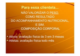 Para essa clientela...Para essa clientela...
NÃO VALORIZAR ONÃO VALORIZAR O PESOPESO,,
COMO RESULTADOCOMO RESULTADO
DO ACOMPANHAMENTO NUTRICIONAL,DO ACOMPANHAMENTO NUTRICIONAL,
E SIM,E SIM,
COMPOSIÇÃO CORPORALCOMPOSIÇÃO CORPORALCOMPOSIÇÃO CORPORALCOMPOSIÇÃO CORPORALCOMPOSIÇÃO CORPORALCOMPOSIÇÃO CORPORALCOMPOSIÇÃO CORPORALCOMPOSIÇÃO CORPORALCOMPOSIÇÃO CORPORALCOMPOSIÇÃO CORPORALCOMPOSIÇÃO CORPORALCOMPOSIÇÃO CORPORALCOMPOSIÇÃO CORPORALCOMPOSIÇÃO CORPORALCOMPOSIÇÃO CORPORALCOMPOSIÇÃO CORPORAL
Ativos: avaliação física de 3 em 3 mesesAtivos: avaliação física de 3 em 3 meses
Atletas: avaliação física todo mêsAtletas: avaliação física todo mês
 