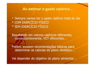 Ao estimar o gasto calórico...Ao estimar o gasto calórico...
Sempre vamos ter o gasto calórico total do diaSempre vamos ter o gasto calórico total do dia
* COM EXERCÍCIO FÍSICO* COM EXERCÍCIO FÍSICO
* SEM EXERCÍCIO FÍSICO* SEM EXERCÍCIO FÍSICO
Resultando em valores calóricos diferentes,Resultando em valores calóricos diferentes,Resultando em valores calóricos diferentes,Resultando em valores calóricos diferentes,
conseqüentemente, VCT diferentes...conseqüentemente, VCT diferentes...
Porém, existem recomendações básicas paraPorém, existem recomendações básicas para
determinar as calorias do plano dietético...determinar as calorias do plano dietético...
Vai depender do objetivo do plano alimentar...Vai depender do objetivo do plano alimentar...
 