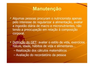 ManutençãoManutenção
Algumas pessoas procuram o nutricionista apenasAlgumas pessoas procuram o nutricionista apenas
pelo interesse de regularizar a alimentação, avaliarpelo interesse de regularizar a alimentação, avaliar
a ingestão diária de macro e micronutrientes, nãoa ingestão diária de macro e micronutrientes, não
tendo a preocupação em relação à composiçãotendo a preocupação em relação à composição
corporal.corporal.corporal.corporal.
Definição do GETDefinição do GET: avaliar o estilo de vida, exercícios: avaliar o estilo de vida, exercícios
físicos, idade, hábitos de vida e alimentares...físicos, idade, hábitos de vida e alimentares...
–– Realização dos cálculos matemáticosRealização dos cálculos matemáticos
–– Avaliação do recordatório da pessoaAvaliação do recordatório da pessoa
 