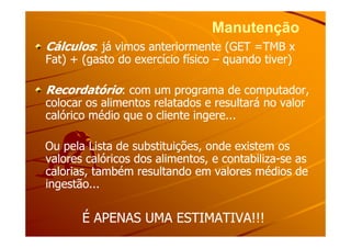 ManutençãoManutenção
CálculosCálculos: já vimos anteriormente (GET =TMB x: já vimos anteriormente (GET =TMB x
Fat) + (gasto do exercício físicoFat) + (gasto do exercício físico –– quando tiver)quando tiver)
RecordatórioRecordatório: com um programa de computador,: com um programa de computador,
colocar os alimentos relatados e resultará no valorcolocar os alimentos relatados e resultará no valor
calórico médio que o cliente ingere...calórico médio que o cliente ingere...
Ou pela Lista de substituições, onde existem osOu pela Lista de substituições, onde existem os
valores calóricos dos alimentos, e contabilizavalores calóricos dos alimentos, e contabiliza--se asse as
calorias, também resultando em valores médios decalorias, também resultando em valores médios de
ingestão...ingestão...
É APENAS UMA ESTIMATIVA!!!É APENAS UMA ESTIMATIVA!!!
 