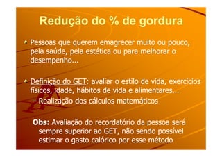 Redução do % de gorduraRedução do % de gordura
Pessoas que querem emagrecer muito ou pouco,Pessoas que querem emagrecer muito ou pouco,
pela saúde, pela estética ou para melhorar opela saúde, pela estética ou para melhorar o
desempenho...desempenho...
Definição do GETDefinição do GET: avaliar o estilo de vida, exercícios: avaliar o estilo de vida, exercíciosDefinição do GETDefinição do GET: avaliar o estilo de vida, exercícios: avaliar o estilo de vida, exercícios
físicos, idade, hábitos de vida e alimentares...físicos, idade, hábitos de vida e alimentares...
–– Realização dos cálculos matemáticosRealização dos cálculos matemáticos
Obs:Obs: Avaliação do recordatório da pessoa seráAvaliação do recordatório da pessoa será
sempre superior ao GET, não sendo possívelsempre superior ao GET, não sendo possível
estimar o gasto calórico por esse métodoestimar o gasto calórico por esse método
 