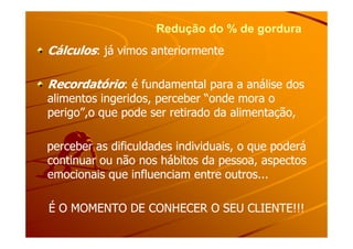 Redução do % de gorduraRedução do % de gordura
CálculosCálculos: já vimos anteriormente: já vimos anteriormente
RecordatórioRecordatório: é fundamental para a análise dos: é fundamental para a análise dos
alimentos ingeridos, perceber “onde mora oalimentos ingeridos, perceber “onde mora o
perigo”,o que pode ser retirado da alimentação,perigo”,o que pode ser retirado da alimentação,
perceber as dificuldades individuais, o que poderáperceber as dificuldades individuais, o que poderá
continuar ou não nos hábitos da pessoa, aspectoscontinuar ou não nos hábitos da pessoa, aspectos
emocionais que influenciam entre outros...emocionais que influenciam entre outros...
É O MOMENTO DE CONHECER O SEU CLIENTE!!!É O MOMENTO DE CONHECER O SEU CLIENTE!!!
 