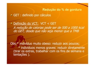 Redução do % de gorduraRedução do % de gordura
GET : definido por cálculosGET : definido por cálculos
Definição do VCT:Definição do VCT: VCT < GETVCT < GET
A redução de calorias pode ser de 500 a 1000 kcalA redução de calorias pode ser de 500 a 1000 kcal
do GET, desde que não seja menor que a TMBdo GET, desde que não seja menor que a TMB
Obs:* indivíduo muito obeso: reduzir aos poucos;Obs:* indivíduo muito obeso: reduzir aos poucos;
* indivíduos menos graves: reduzir diretamente* indivíduos menos graves: reduzir diretamente
(tirar os extras, trabalhar com os fins de semana e(tirar os extras, trabalhar com os fins de semana e
tentações ).tentações ).
 