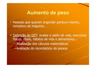 Aumento de pesoAumento de peso
Pessoas que querem engordar gordura mesmo,Pessoas que querem engordar gordura mesmo,
complexo de magreza...complexo de magreza...
Definição do GETDefinição do GET: avaliar o estilo de vida, exercícios: avaliar o estilo de vida, exercíciosDefinição do GETDefinição do GET: avaliar o estilo de vida, exercícios: avaliar o estilo de vida, exercícios
físicos, idade, hábitos de vida e alimentares...físicos, idade, hábitos de vida e alimentares...
–– Realização dos cálculos matemáticosRealização dos cálculos matemáticos
–– Avaliação do recordatório da pessoaAvaliação do recordatório da pessoa
 