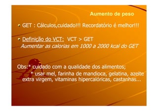 Aumento de pesoAumento de peso
GET : Cálculos,cuidado!!! Recordatório é melhor!!!GET : Cálculos,cuidado!!! Recordatório é melhor!!!
Definição do VCT:Definição do VCT: VCT > GETVCT > GET
Aumentar as calorias em 1000 a 2000 kcal do GETAumentar as calorias em 1000 a 2000 kcal do GET
Obs:* cuidado com a qualidade dos alimentos;Obs:* cuidado com a qualidade dos alimentos;
* usar mel, farinha de mandioca, gelatina, azeite* usar mel, farinha de mandioca, gelatina, azeite
extra virgem, vitaminas hipercalóricas, castanhas...extra virgem, vitaminas hipercalóricas, castanhas...
 