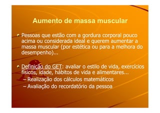 Aumento de massa muscularAumento de massa muscular
Pessoas que estão com a gordura corporal poucoPessoas que estão com a gordura corporal pouco
acima ou considerada ideal e querem aumentar aacima ou considerada ideal e querem aumentar a
massa muscular (por estética ou para a melhora domassa muscular (por estética ou para a melhora do
desempenho)...desempenho)...
Definição do GETDefinição do GET: avaliar o estilo de vida, exercícios: avaliar o estilo de vida, exercícios
físicos, idade, hábitos de vida e alimentares...físicos, idade, hábitos de vida e alimentares...
–– Realização dos cálculos matemáticosRealização dos cálculos matemáticos
–– Avaliação do recordatório da pessoaAvaliação do recordatório da pessoa
 