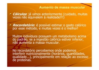 Aumento de massa muscularAumento de massa muscular
CálculosCálculos: já vimos anteriormente (cuidado, muitas: já vimos anteriormente (cuidado, muitas
vezes não equivalem à realidade!!!)vezes não equivalem à realidade!!!)
RecordatórioRecordatório: é possível estimar o gasto calórico: é possível estimar o gasto calórico
por esse método, e muitas vezes é o melhor!por esse método, e muitas vezes é o melhor!
Muitos indivíduos possuem um metabolismo acimaMuitos indivíduos possuem um metabolismo acimaMuitos indivíduos possuem um metabolismo acimaMuitos indivíduos possuem um metabolismo acima
do padrão, se a ingestão calórica estiver inferior,do padrão, se a ingestão calórica estiver inferior,
não aumenta a massa muscular.não aumenta a massa muscular.
No recordatório percebemos onde podemosNo recordatório percebemos onde podemos
interferir nutricionalmente (horários, quantidades,interferir nutricionalmente (horários, quantidades,
qualidade...), principalmente em relação ao excessoqualidade...), principalmente em relação ao excesso
de proteínas.de proteínas.
 